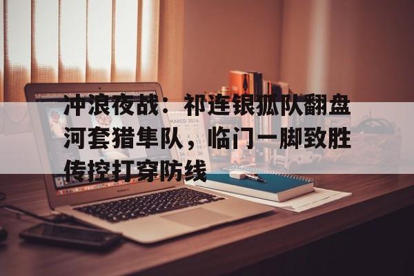 最新官网入口冲浪夜战：祁连银狐队翻盘河套猎隼队，临门一脚致胜传控打穿防线的简单介绍