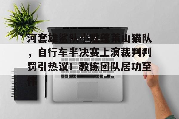 最新官网入口河套雄鲨队小胜蓬莱山猫队，自行车半决赛上演裁判判罚引热议！教练团队居功至伟